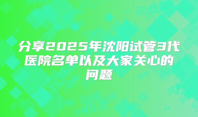 分享2025年沈阳试管3代医院名单以及大家关心的问题