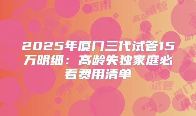 2025年厦门三代试管15万明细：高龄失独家庭必看费用清单