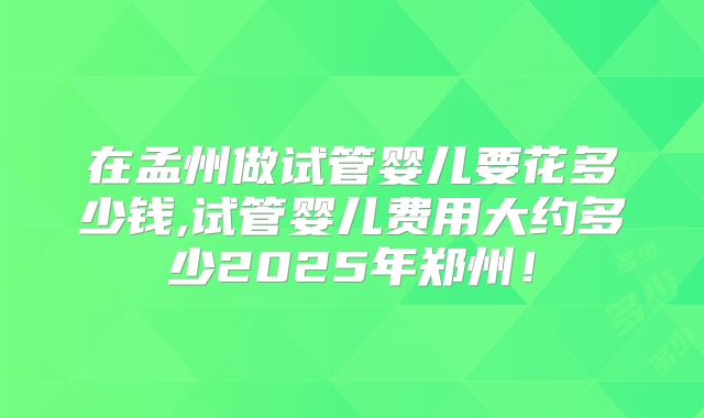 在孟州做试管婴儿要花多少钱,试管婴儿费用大约多少2025年郑州！