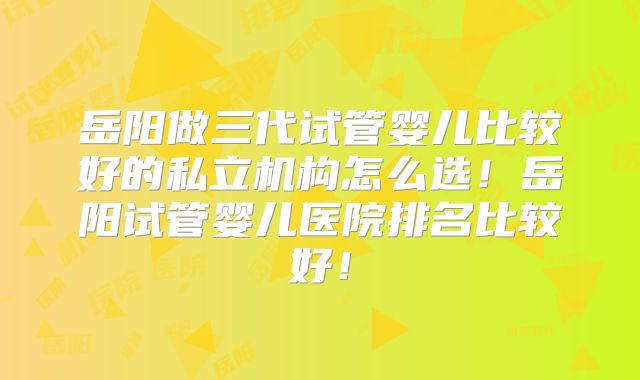 岳阳做三代试管婴儿比较好的私立机构怎么选!岳阳试管婴儿医院排名比较好!
