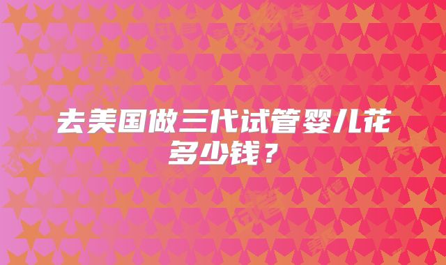 去美国做三代试管婴儿花多少钱？