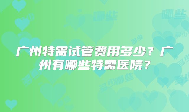 广州特需试管费用多少？广州有哪些特需医院？