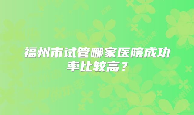 福州市试管哪家医院成功率比较高？