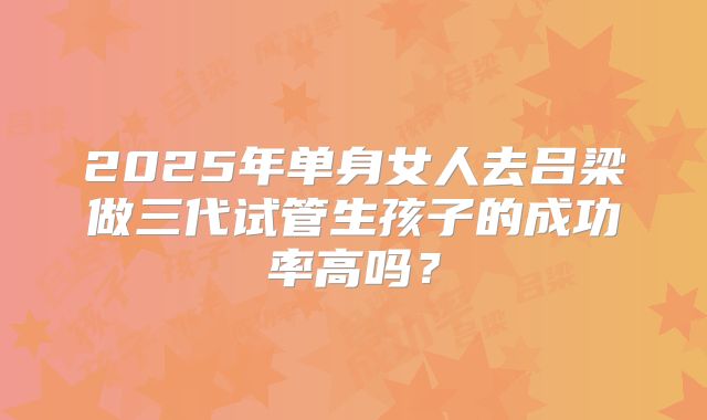 2025年单身女人去吕梁做三代试管生孩子的成功率高吗?