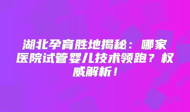 湖北孕育胜地揭秘：哪家医院试管婴儿技术领跑？权威解析！