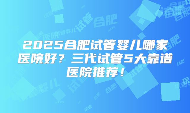 2025合肥试管婴儿哪家医院好？三代试管5大靠谱医院推荐！