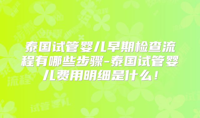 泰国试管婴儿早期检查流程有哪些步骤-泰国试管婴儿费用明细是什么！