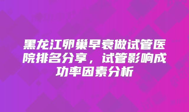 黑龙江卵巢早衰做试管医院排名分享，试管影响成功率因素分析