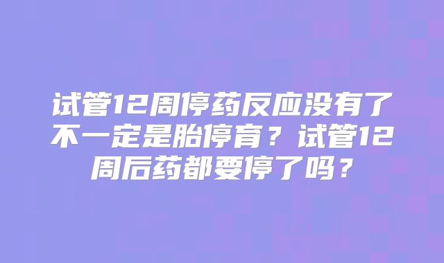 试管12周停药反应没有了不一定是胎停育?试管12周后药都要停了吗?