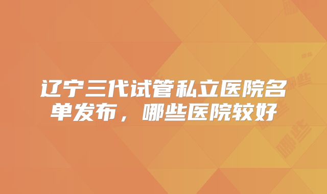 辽宁三代试管私立医院名单发布，哪些医院较好