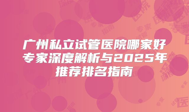 广州私立试管医院哪家好专家深度解析与2025年推荐排名指南
