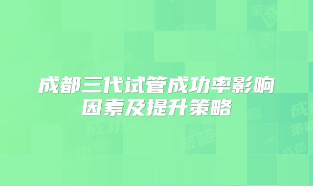 成都三代试管成功率影响因素及提升策略