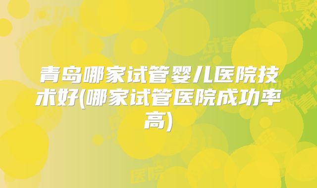 青岛哪家试管婴儿医院技术好(哪家试管医院成功率高)