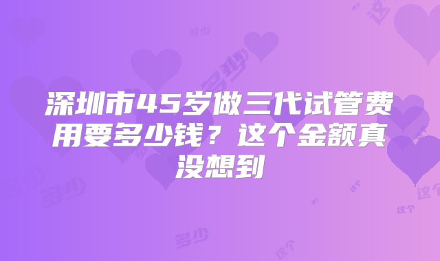 深圳市45岁做三代试管费用要多少钱？这个金额真没想到