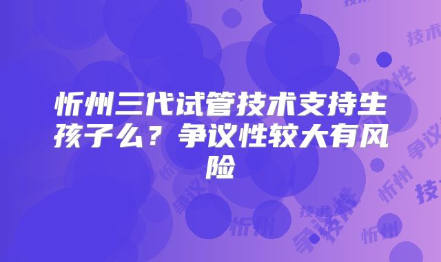 忻州三代试管技术支持生孩子么？争议性较大有风险