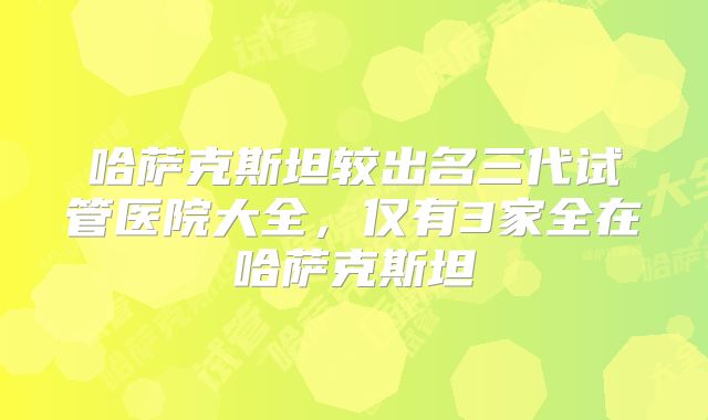 哈萨克斯坦较出名三代试管医院大全，仅有3家全在哈萨克斯坦
