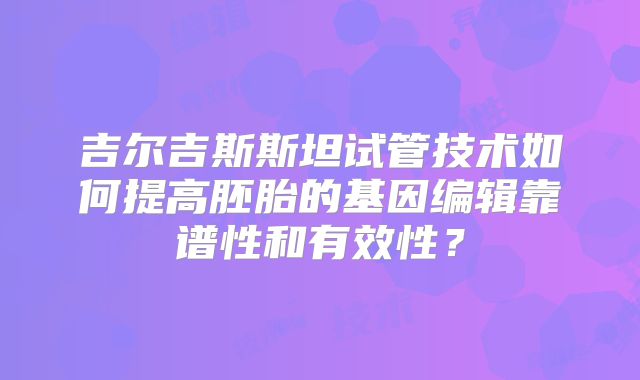 吉尔吉斯斯坦试管技术如何提高胚胎的基因编辑靠谱性和有效性？