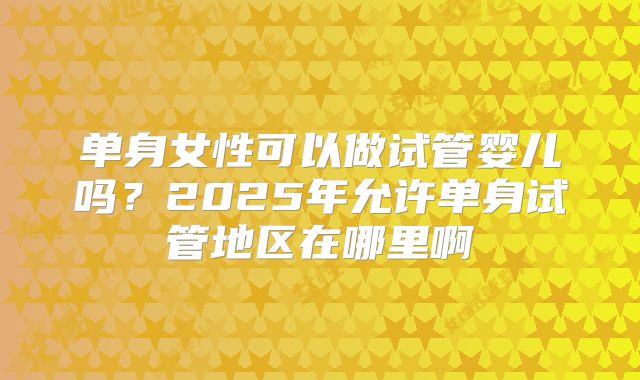单身女性可以做试管婴儿吗？2025年允许单身试管地区在哪里啊