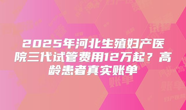 2025年河北生殖妇产医院三代试管费用12万起？高龄患者真实账单