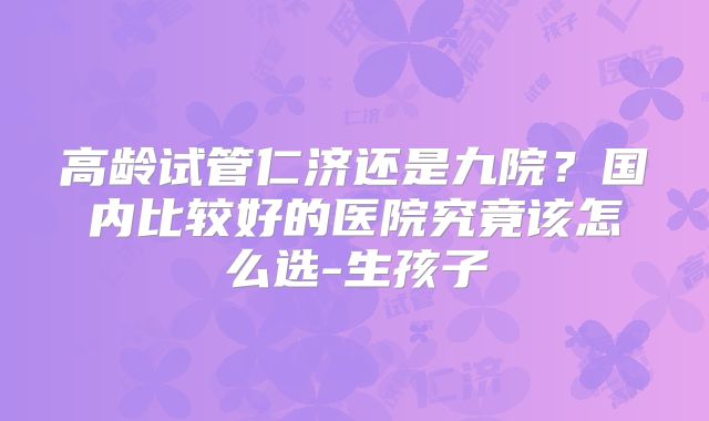 高龄试管仁济还是九院？国内比较好的医院究竟该怎么选-生孩子