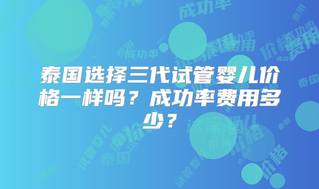 泰国选择三代试管婴儿价格一样吗？成功率费用多少？