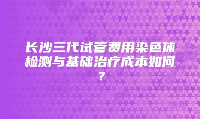 长沙三代试管费用染色体检测与基础治疗成本如何？