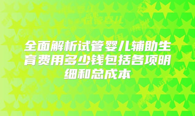 全面解析试管婴儿辅助生育费用多少钱包括各项明细和总成本