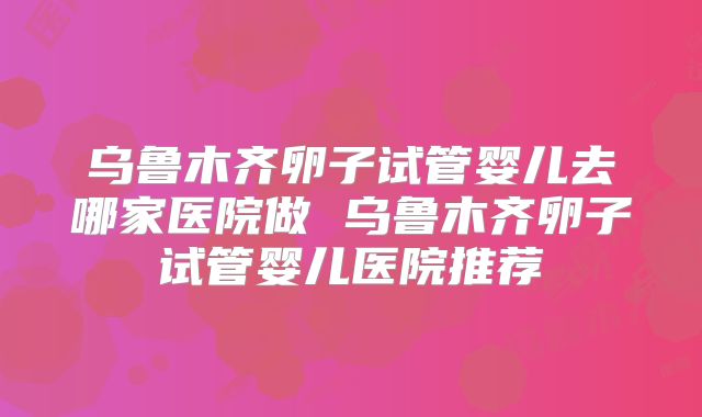 乌鲁木齐卵子试管婴儿去哪家医院做 乌鲁木齐卵子试管婴儿医院推荐