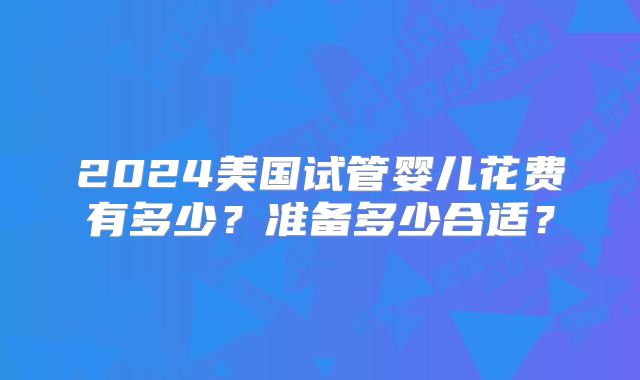 2024美国试管婴儿花费有多少?准备多少合适?