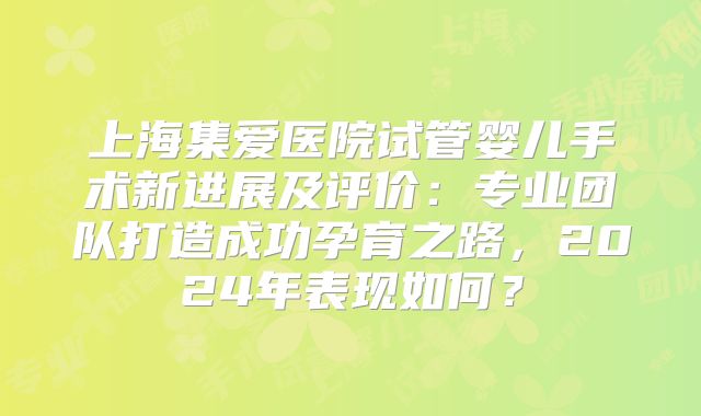 上海集爱医院试管婴儿手术新进展及评价：专业团队打造成功孕育之路，2024年表现如何？