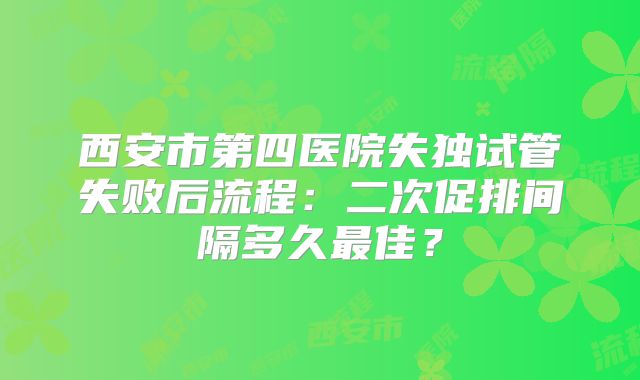 西安市第四医院失独试管失败后流程：二次促排间隔多久最佳？