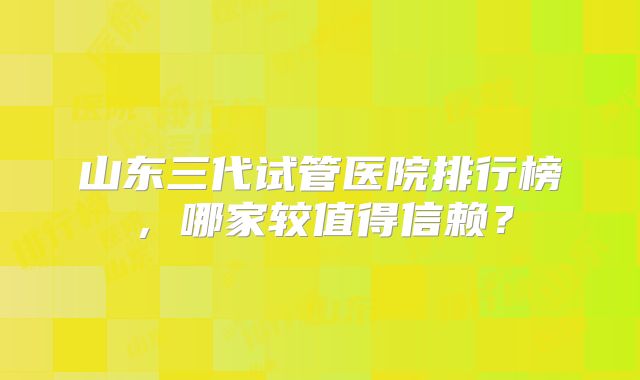 山东三代试管医院排行榜，哪家较值得信赖？
