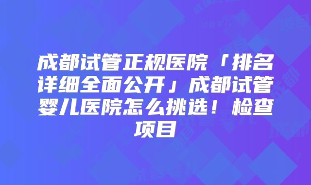 成都试管正规医院「排名详细全面公开」成都试管婴儿医院怎么挑选！检查项目