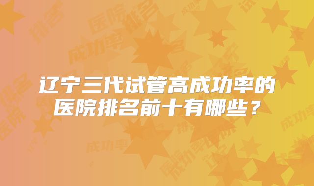 辽宁三代试管高成功率的医院排名前十有哪些？