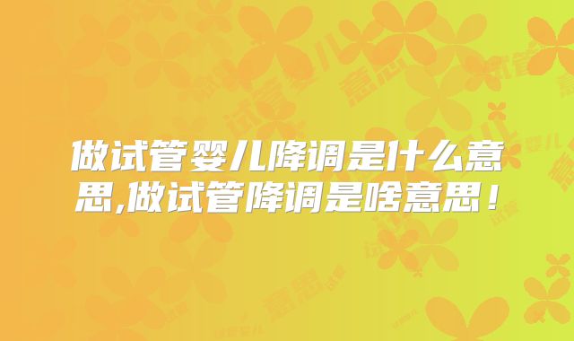 做试管婴儿降调是什么意思,做试管降调是啥意思！