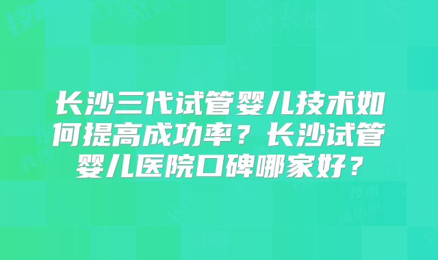 长沙三代试管婴儿技术如何提高成功率？长沙试管婴儿医院口碑哪家好？