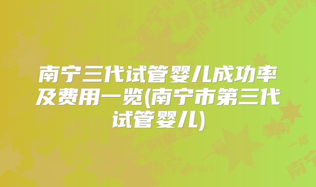 南宁三代试管婴儿成功率及费用一览(南宁市第三代试管婴儿)