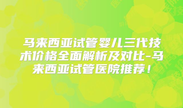 马来西亚试管婴儿三代技术价格全面解析及对比-马来西亚试管医院推荐！