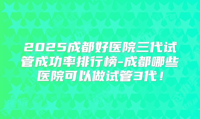 2025成都好医院三代试管成功率排行榜-成都哪些医院可以做试管3代！