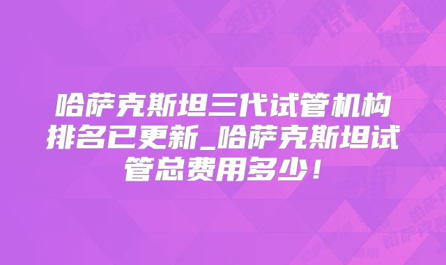 哈萨克斯坦三代试管机构排名已更新_哈萨克斯坦试管总费用多少！