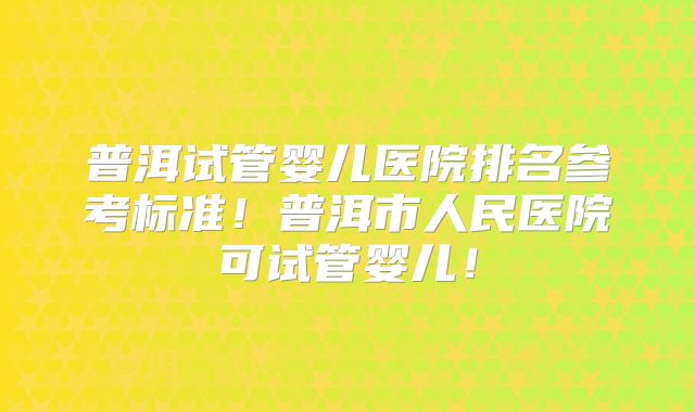 普洱试管婴儿医院排名参考标准！普洱市人民医院可试管婴儿！