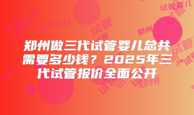 郑州做三代试管婴儿总共需要多少钱？2025年三代试管报价全面公开