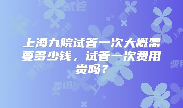 上海九院试管一次大概需要多少钱，试管一次费用贵吗？