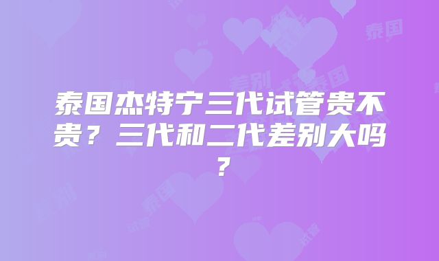 泰国杰特宁三代试管贵不贵？三代和二代差别大吗？