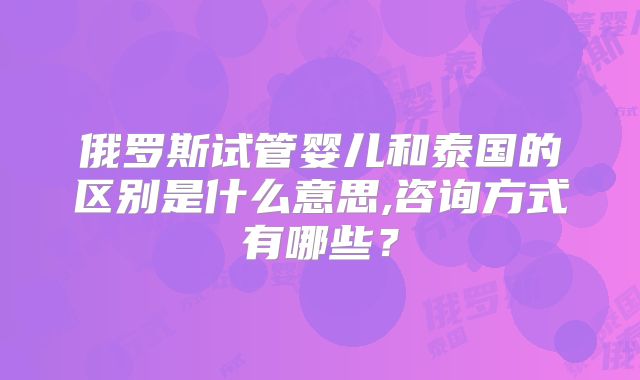 俄罗斯试管婴儿和泰国的区别是什么意思,咨询方式有哪些？