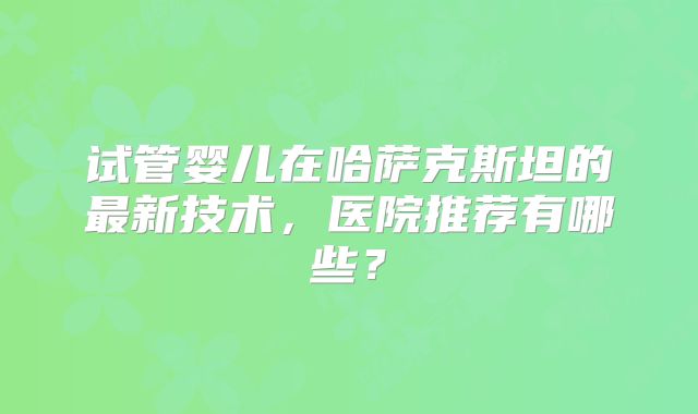 试管婴儿在哈萨克斯坦的最新技术，医院推荐有哪些？