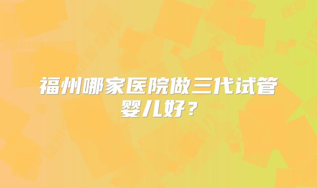 福州哪家医院做三代试管婴儿好?