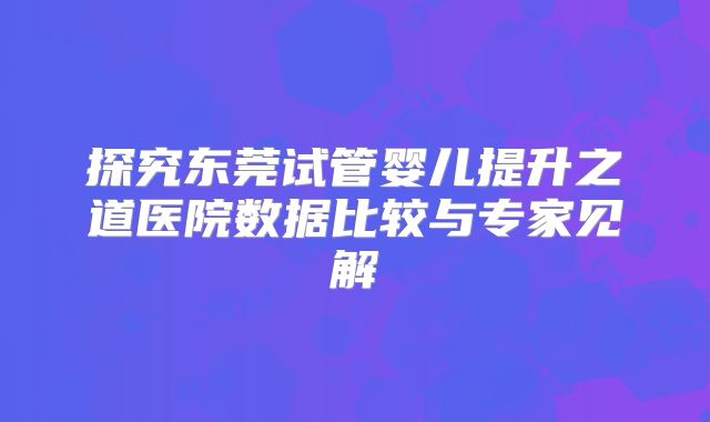 探究东莞试管婴儿提升之道医院数据比较与专家见解