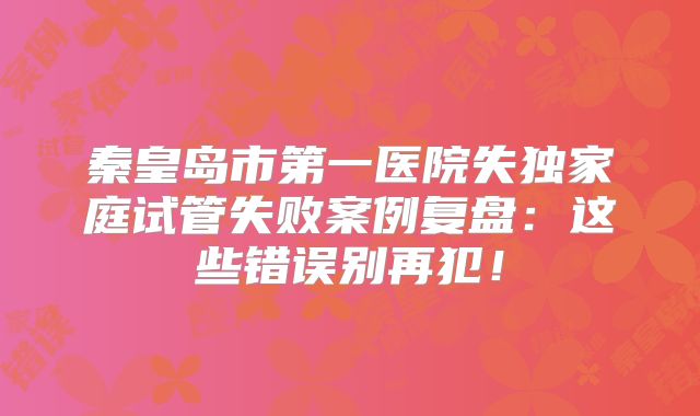 秦皇岛市第一医院失独家庭试管失败案例复盘：这些错误别再犯！