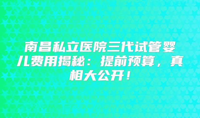 南昌私立医院三代试管婴儿费用揭秘:提前预算,真相大公开!